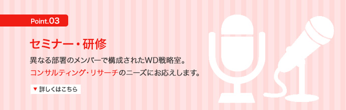 セミナー・研修 異なる部署のメンバーで構成されたWD戦略室。コンサルティング・リサーチのニーズにお応えします。 詳しくはこちら