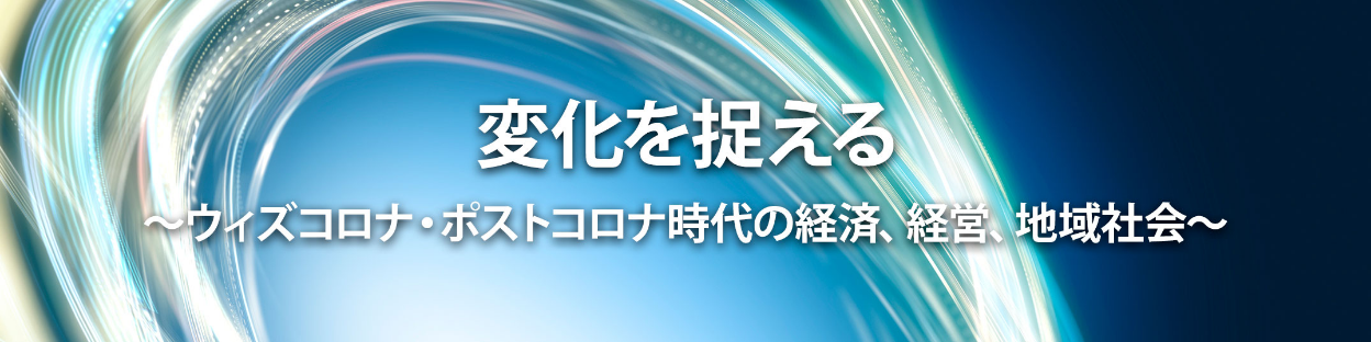 変化を捉える〜ウィズコロナ・ポストコロナ時代の経済、経営、地域社会〜